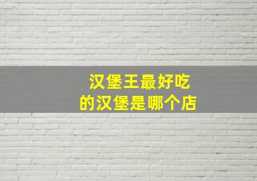 汉堡王最好吃的汉堡是哪个店