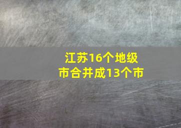 江苏16个地级市合并成13个市