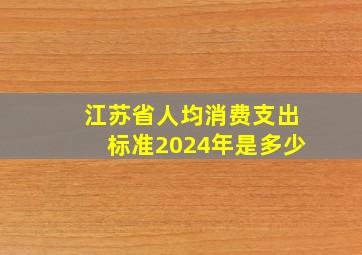 江苏省人均消费支出标准2024年是多少