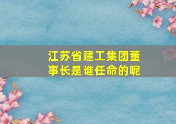 江苏省建工集团董事长是谁任命的呢