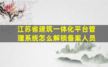 江苏省建筑一体化平台管理系统怎么解锁备案人员