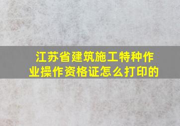 江苏省建筑施工特种作业操作资格证怎么打印的