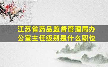 江苏省药品监督管理局办公室主任级别是什么职位