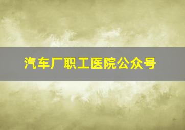 汽车厂职工医院公众号