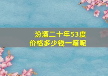 汾酒二十年53度价格多少钱一箱呢