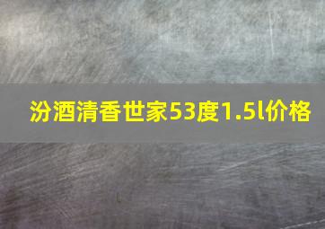 汾酒清香世家53度1.5l价格