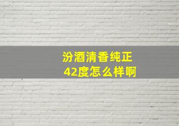 汾酒清香纯正42度怎么样啊