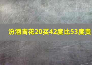 汾酒青花20买42度比53度贵