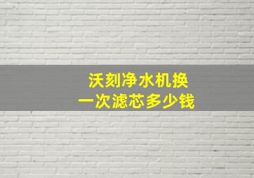 沃刻净水机换一次滤芯多少钱