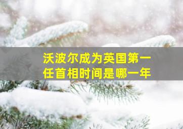 沃波尔成为英国第一任首相时间是哪一年