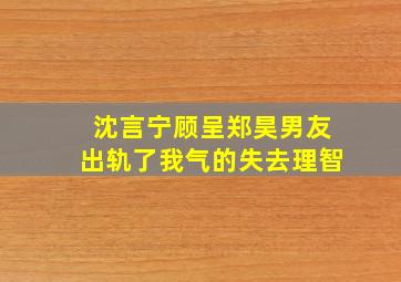 沈言宁顾呈郑昊男友出轨了我气的失去理智