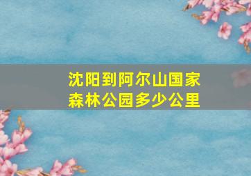 沈阳到阿尔山国家森林公园多少公里