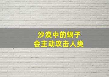 沙漠中的蝎子会主动攻击人类