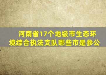 河南省17个地级市生态环境综合执法支队哪些市是参公