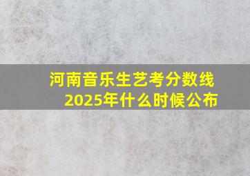 河南音乐生艺考分数线2025年什么时候公布