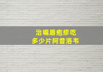 治嘴唇疱疹吃多少片阿昔洛韦