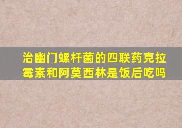 治幽门螺杆菌的四联药克拉霉素和阿莫西林是饭后吃吗