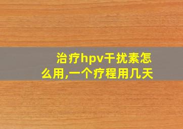 治疗hpv干扰素怎么用,一个疗程用几天