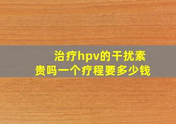 治疗hpv的干扰素贵吗一个疗程要多少钱