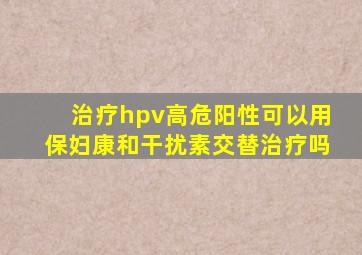 治疗hpv高危阳性可以用保妇康和干扰素交替治疗吗