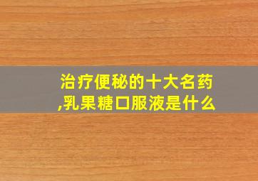 治疗便秘的十大名药,乳果糖口服液是什么