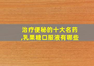 治疗便秘的十大名药,乳果糖口服液有哪些