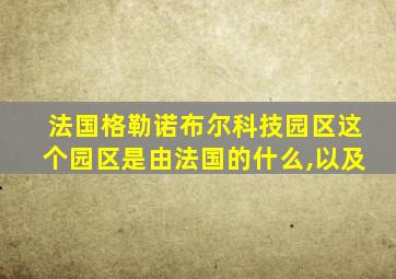 法国格勒诺布尔科技园区这个园区是由法国的什么,以及