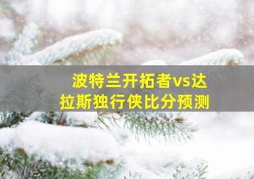 波特兰开拓者vs达拉斯独行侠比分预测