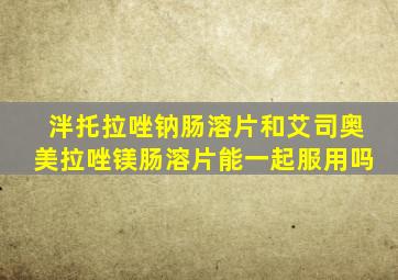 泮托拉唑钠肠溶片和艾司奥美拉唑镁肠溶片能一起服用吗