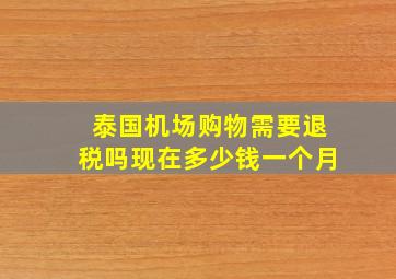 泰国机场购物需要退税吗现在多少钱一个月