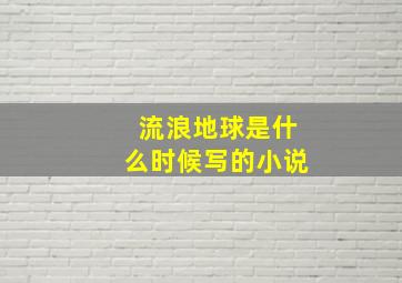 流浪地球是什么时候写的小说