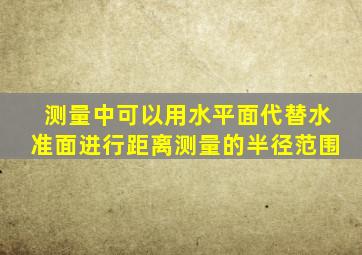 测量中可以用水平面代替水准面进行距离测量的半径范围