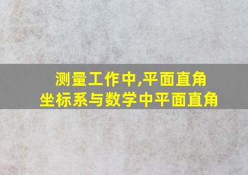 测量工作中,平面直角坐标系与数学中平面直角