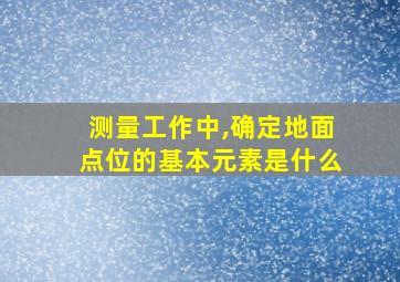 测量工作中,确定地面点位的基本元素是什么