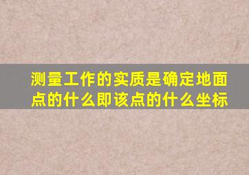 测量工作的实质是确定地面点的什么即该点的什么坐标