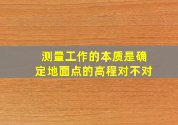 测量工作的本质是确定地面点的高程对不对