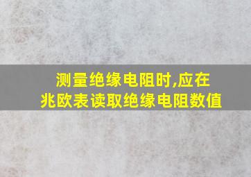 测量绝缘电阻时,应在兆欧表读取绝缘电阻数值