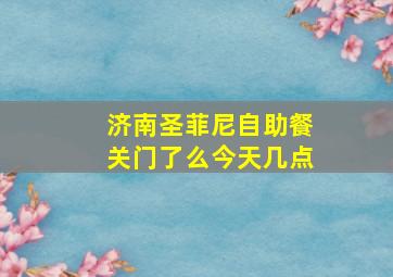 济南圣菲尼自助餐关门了么今天几点