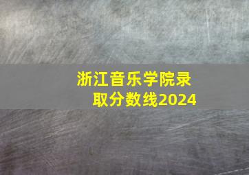 浙江音乐学院录取分数线2024