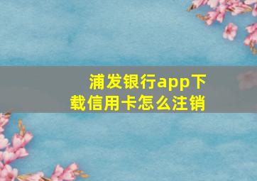 浦发银行app下载信用卡怎么注销