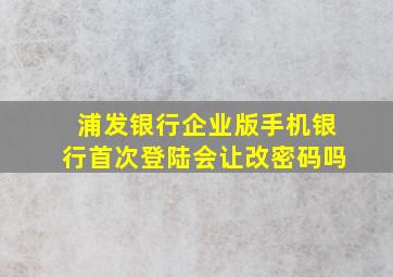 浦发银行企业版手机银行首次登陆会让改密码吗