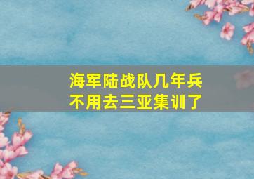 海军陆战队几年兵不用去三亚集训了