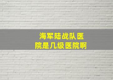 海军陆战队医院是几级医院啊