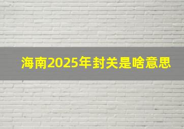 海南2025年封关是啥意思