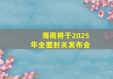 海南将于2025年全面封关发布会