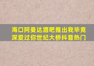 海口阿曼达酒吧推出我毕竟深爱过你世纪大桥抖音热门