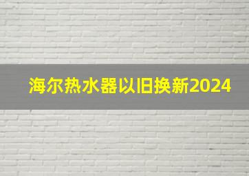 海尔热水器以旧换新2024