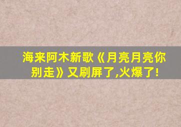 海来阿木新歌《月亮月亮你别走》又刷屏了,火爆了!