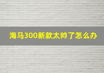 海马300新款太帅了怎么办