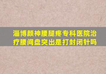 淄博颜神腰腿疼专科医院治疗腰间盘突出是打封闭针吗